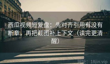 西瓜视频短复盘：先对齐引用有没有断章，再把截图补上下文（读完更清醒）