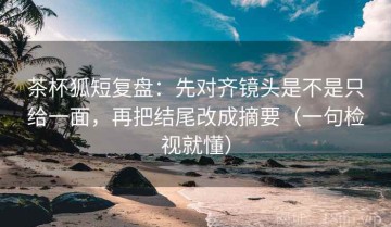茶杯狐短复盘：先对齐镜头是不是只给一面，再把结尾改成摘要（一句检视就懂）