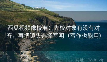 西瓜视频像校准：先校对象有没有对齐，再把镜头选择写明（写作也能用）