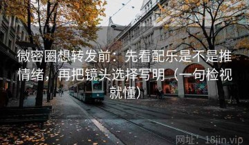 微密圈想转发前：先看配乐是不是推情绪，再把镜头选择写明（一句检视就懂）