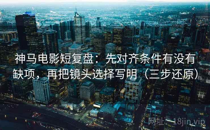 神马电影短复盘：先对齐条件有没有缺项，再把镜头选择写明（三步还原）