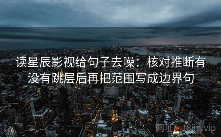 读星辰影视给句子去噪：核对推断有没有跳层后再把范围写成边界句