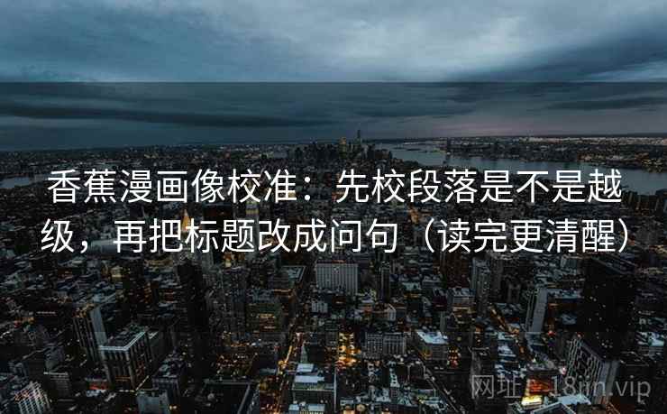 香蕉漫画像校准：先校段落是不是越级，再把标题改成问句（读完更清醒）