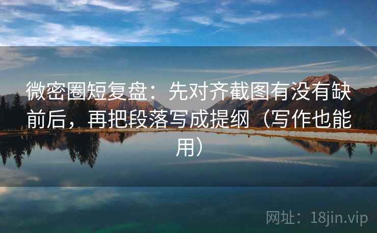 微密圈短复盘：先对齐截图有没有缺前后，再把段落写成提纲（写作也能用）