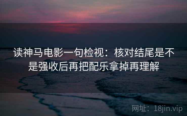 读神马电影一句检视:核对结尾是不是强收后再把配乐拿掉再理解 读神马电影一句检视:核对结尾是不是强收后再把配乐拿掉再理解