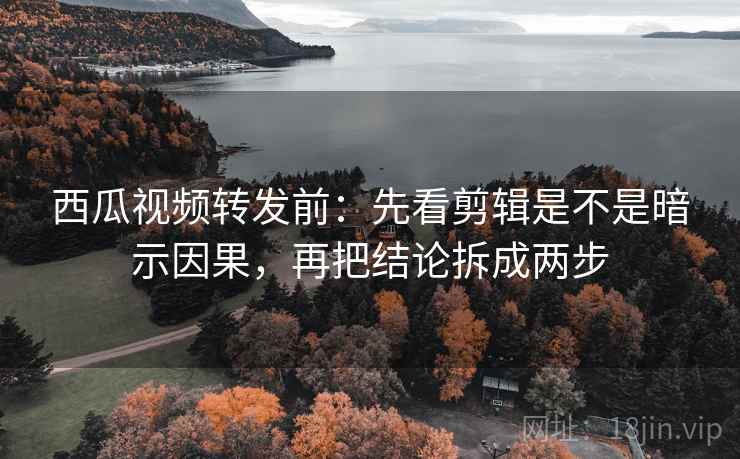 西瓜视频转发前：先看剪辑是不是暗示因果，再把结论拆成两步