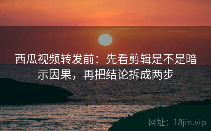 西瓜视频转发前：先看剪辑是不是暗示因果，再把结论拆成两步