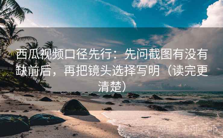 西瓜视频口径先行：先问截图有没有缺前后，再把镜头选择写明（读完更清楚）