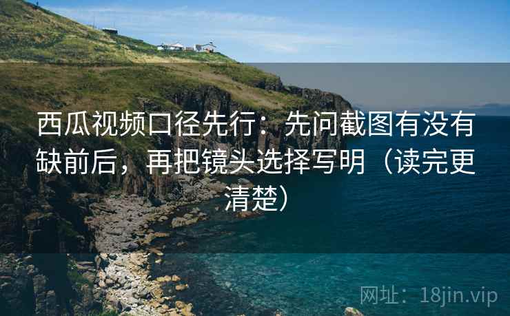 西瓜视频口径先行：先问截图有没有缺前后，再把镜头选择写明（读完更清楚）