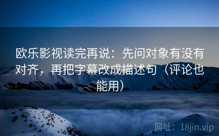 欧乐影视读完再说：先问对象有没有对齐，再把字幕改成描述句（评论也能用）