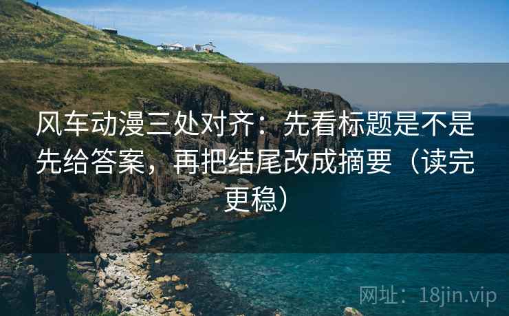 风车动漫三处对齐:先看标题是不是先给答案,再把结尾改成摘要(读完更稳) 风车动漫三处对齐:先看标题是不是先给答案,再把结尾改成摘要(读完更稳)