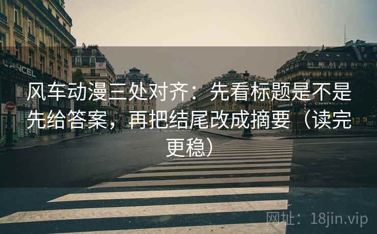 风车动漫三处对齐:先看标题是不是先给答案,再把结尾改成摘要(读完更稳) 风车动漫三处对齐:先看标题是不是先给答案,再把结尾改成摘要(读完更稳)