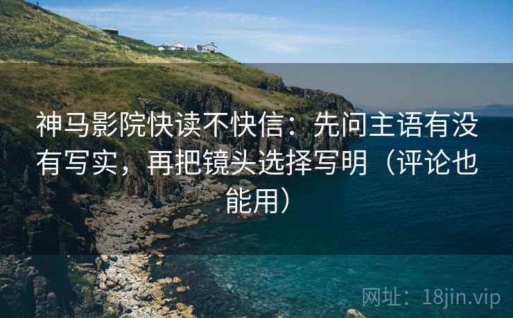 神马影院快读不快信:先问主语有没有写实,再把镜头选择写明(评论也能用) 神马影院快读不快信:先问主语有没有写实,再把镜头选择写明(评论也能用)