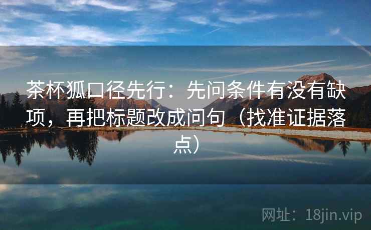茶杯狐口径先行：先问条件有没有缺项，再把标题改成问句（找准证据落点）