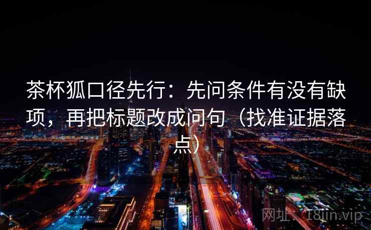 茶杯狐口径先行：先问条件有没有缺项，再把标题改成问句（找准证据落点）