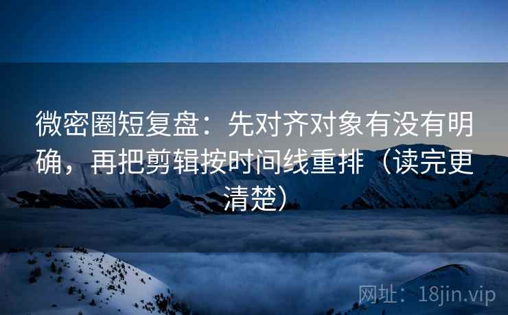 微密圈短复盘：先对齐对象有没有明确，再把剪辑按时间线重排（读完更清楚）