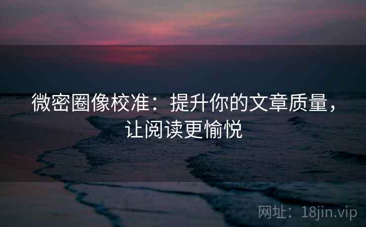微密圈像校准：提升你的文章质量，让阅读更愉悦