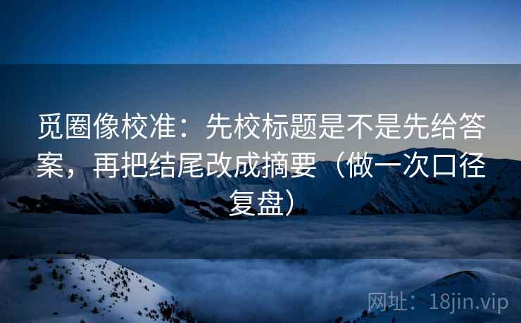 觅圈像校准:先校标题是不是先给答案,再把结尾改成摘要(做一次口径复盘) 觅圈像校准:先校标题是不是先给答案,再把结尾改成摘要(做一次口径复盘)